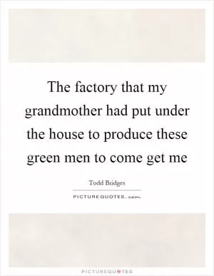 The factory that my grandmother had put under the house to produce these green men to come get me Picture Quote #1