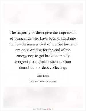 The majority of them give the impression of being men who have been drafted into the job during a period of martial law and are only waiting for the end of the emergency to get back to a really congenial occupation such as slum demolition or debt collecting Picture Quote #1