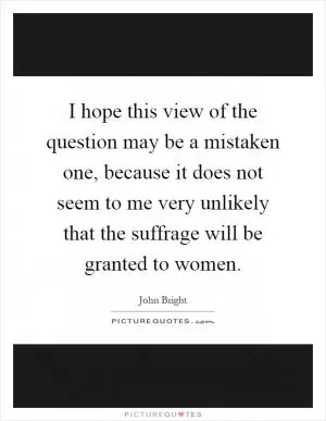 I hope this view of the question may be a mistaken one, because it does not seem to me very unlikely that the suffrage will be granted to women Picture Quote #1
