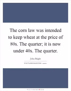 The corn law was intended to keep wheat at the price of 80s. The quarter; it is now under 40s. The quarter Picture Quote #1
