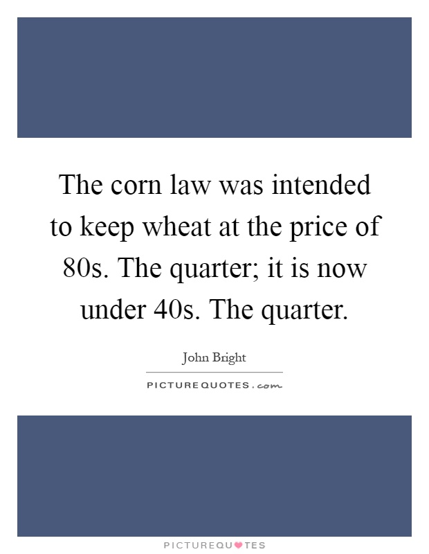 The corn law was intended to keep wheat at the price of 80s. The quarter; it is now under 40s. The quarter Picture Quote #1