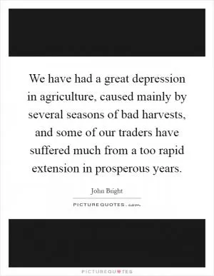 We have had a great depression in agriculture, caused mainly by several seasons of bad harvests, and some of our traders have suffered much from a too rapid extension in prosperous years Picture Quote #1