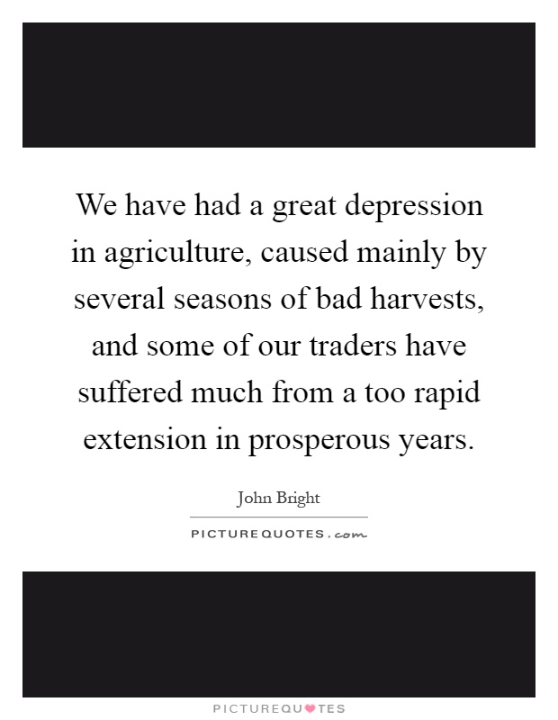 We have had a great depression in agriculture, caused mainly by several seasons of bad harvests, and some of our traders have suffered much from a too rapid extension in prosperous years Picture Quote #1