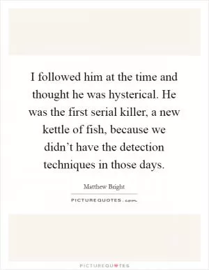 I followed him at the time and thought he was hysterical. He was the first serial killer, a new kettle of fish, because we didn’t have the detection techniques in those days Picture Quote #1
