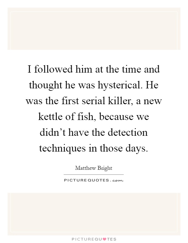 I followed him at the time and thought he was hysterical. He was the first serial killer, a new kettle of fish, because we didn't have the detection techniques in those days Picture Quote #1