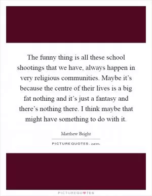 The funny thing is all these school shootings that we have, always happen in very religious communities. Maybe it’s because the centre of their lives is a big fat nothing and it’s just a fantasy and there’s nothing there. I think maybe that might have something to do with it Picture Quote #1
