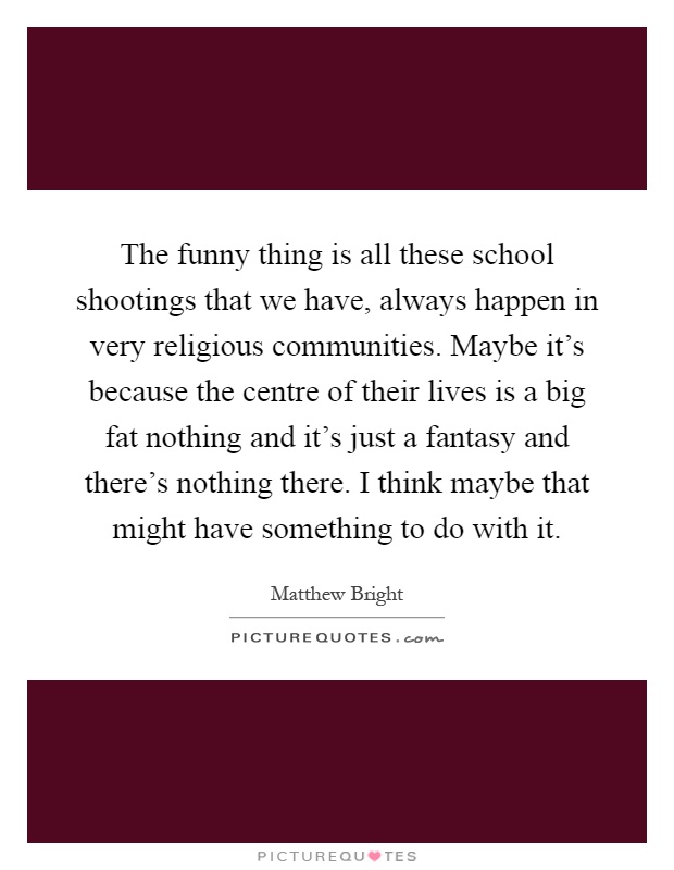 The funny thing is all these school shootings that we have, always happen in very religious communities. Maybe it's because the centre of their lives is a big fat nothing and it's just a fantasy and there's nothing there. I think maybe that might have something to do with it Picture Quote #1