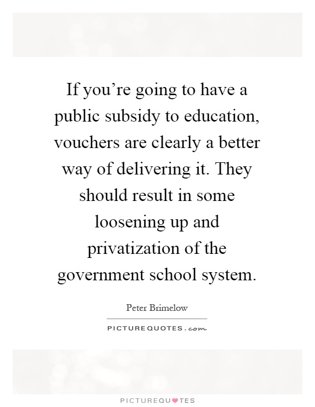 If you're going to have a public subsidy to education, vouchers are clearly a better way of delivering it. They should result in some loosening up and privatization of the government school system Picture Quote #1