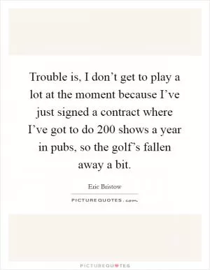 Trouble is, I don’t get to play a lot at the moment because I’ve just signed a contract where I’ve got to do 200 shows a year in pubs, so the golf’s fallen away a bit Picture Quote #1