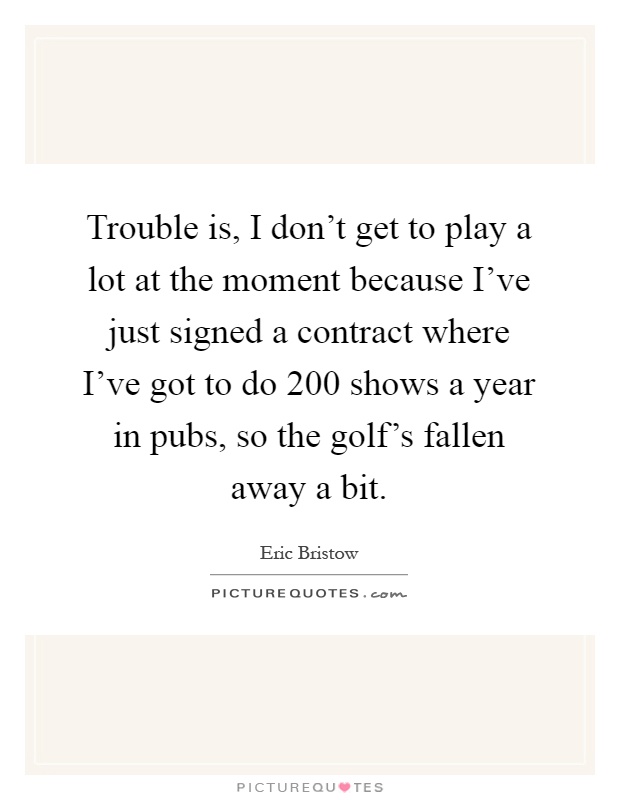 Trouble is, I don't get to play a lot at the moment because I've just signed a contract where I've got to do 200 shows a year in pubs, so the golf's fallen away a bit Picture Quote #1