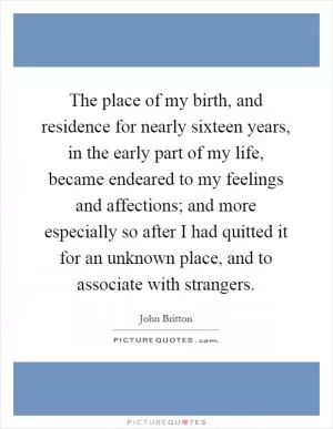 The place of my birth, and residence for nearly sixteen years, in the early part of my life, became endeared to my feelings and affections; and more especially so after I had quitted it for an unknown place, and to associate with strangers Picture Quote #1