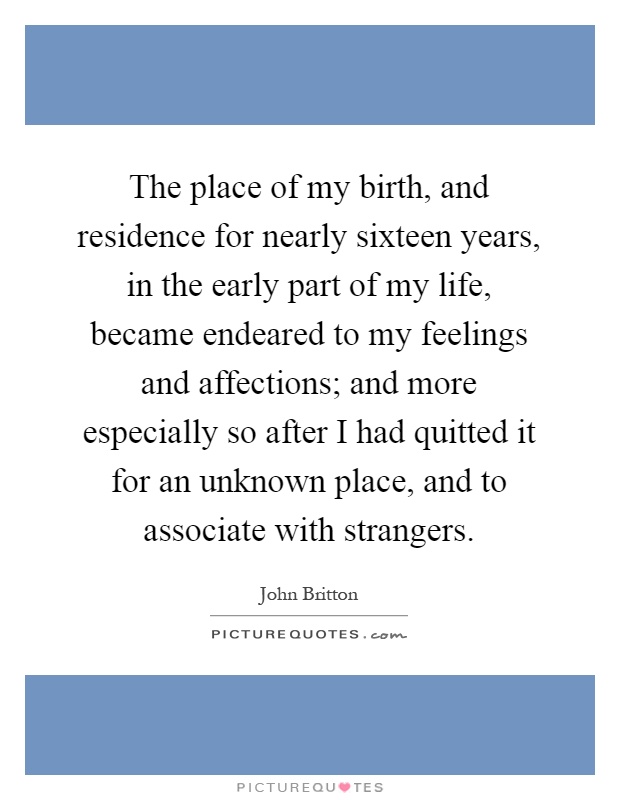 The place of my birth, and residence for nearly sixteen years, in the early part of my life, became endeared to my feelings and affections; and more especially so after I had quitted it for an unknown place, and to associate with strangers Picture Quote #1