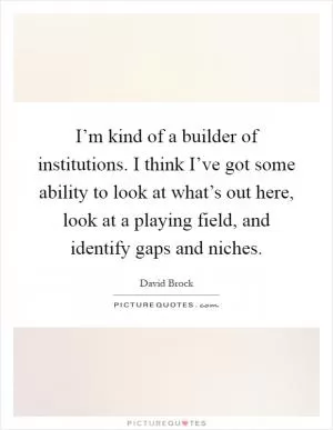 I’m kind of a builder of institutions. I think I’ve got some ability to look at what’s out here, look at a playing field, and identify gaps and niches Picture Quote #1