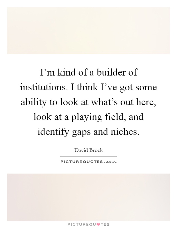 I'm kind of a builder of institutions. I think I've got some ability to look at what's out here, look at a playing field, and identify gaps and niches Picture Quote #1