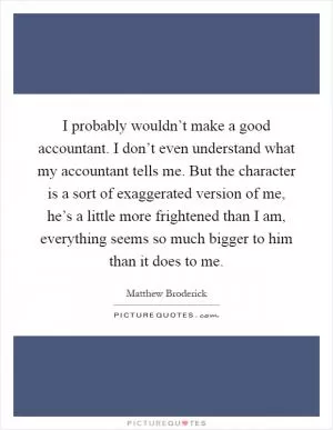 I probably wouldn’t make a good accountant. I don’t even understand what my accountant tells me. But the character is a sort of exaggerated version of me, he’s a little more frightened than I am, everything seems so much bigger to him than it does to me Picture Quote #1