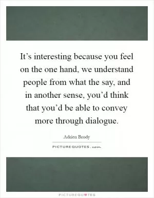 It’s interesting because you feel on the one hand, we understand people from what the say, and in another sense, you’d think that you’d be able to convey more through dialogue Picture Quote #1