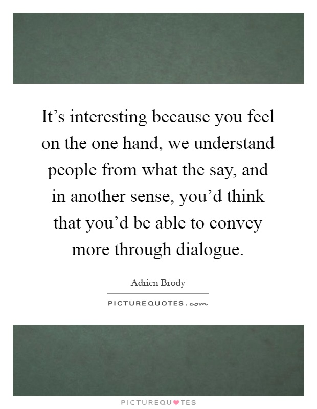 It's interesting because you feel on the one hand, we understand people from what the say, and in another sense, you'd think that you'd be able to convey more through dialogue Picture Quote #1