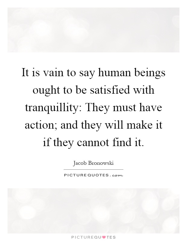 It is vain to say human beings ought to be satisfied with tranquillity: They must have action; and they will make it if they cannot find it Picture Quote #1