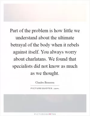 Part of the problem is how little we understand about the ultimate betrayal of the body when it rebels against itself. You always worry about charlatans. We found that specialists did not know as much as we thought Picture Quote #1