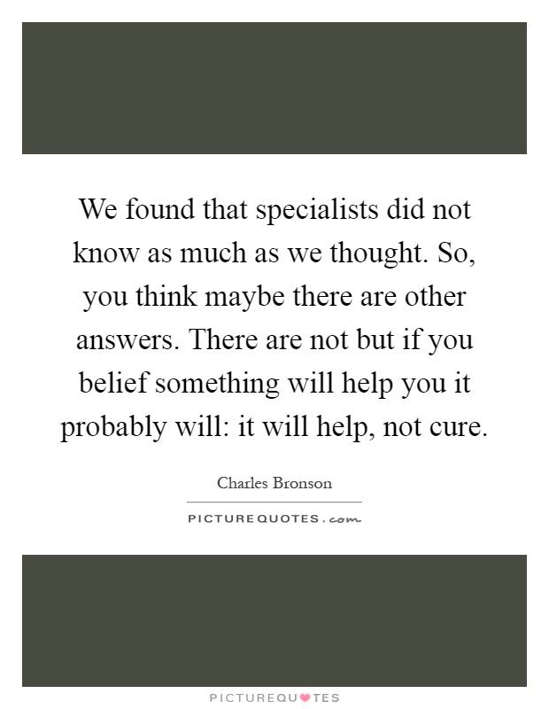 We found that specialists did not know as much as we thought. So, you think maybe there are other answers. There are not but if you belief something will help you it probably will: it will help, not cure Picture Quote #1