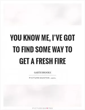 You know me, I’ve got to find some way to get a fresh fire Picture Quote #1