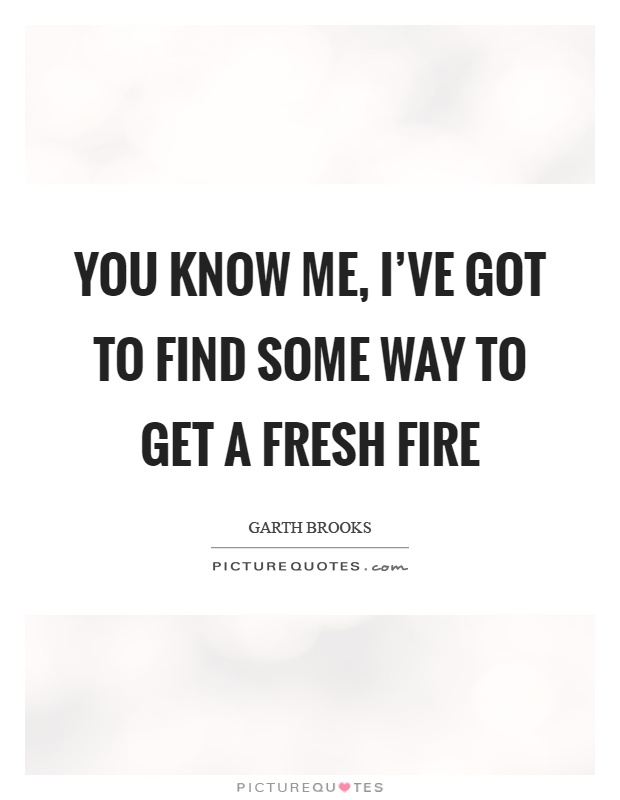 You know me, I've got to find some way to get a fresh fire Picture Quote #1