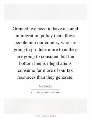 Granted, we need to have a sound immigration policy that allows people into our country who are going to produce more than they are going to consume, but the bottom line is illegal aliens consume far more of our tax resources than they generate Picture Quote #1