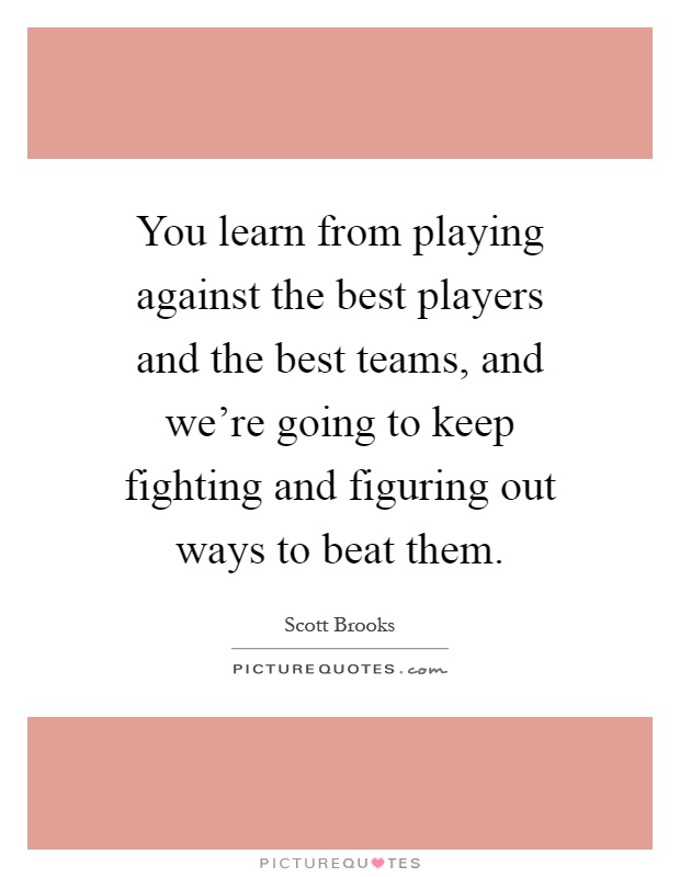 You learn from playing against the best players and the best teams, and we're going to keep fighting and figuring out ways to beat them Picture Quote #1