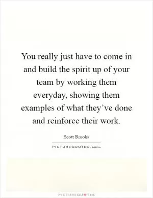You really just have to come in and build the spirit up of your team by working them everyday, showing them examples of what they’ve done and reinforce their work Picture Quote #1
