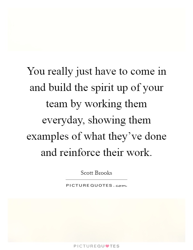 You really just have to come in and build the spirit up of your team by working them everyday, showing them examples of what they've done and reinforce their work Picture Quote #1