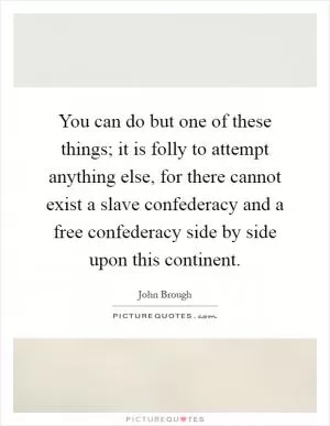 You can do but one of these things; it is folly to attempt anything else, for there cannot exist a slave confederacy and a free confederacy side by side upon this continent Picture Quote #1