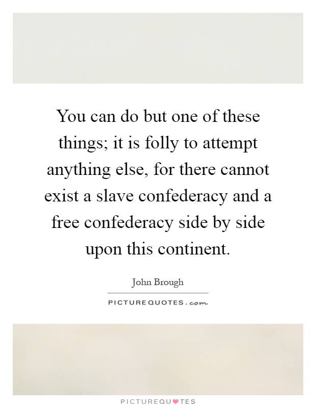 You can do but one of these things; it is folly to attempt anything else, for there cannot exist a slave confederacy and a free confederacy side by side upon this continent Picture Quote #1