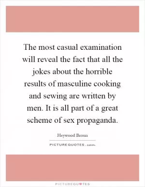 The most casual examination will reveal the fact that all the jokes about the horrible results of masculine cooking and sewing are written by men. It is all part of a great scheme of sex propaganda Picture Quote #1