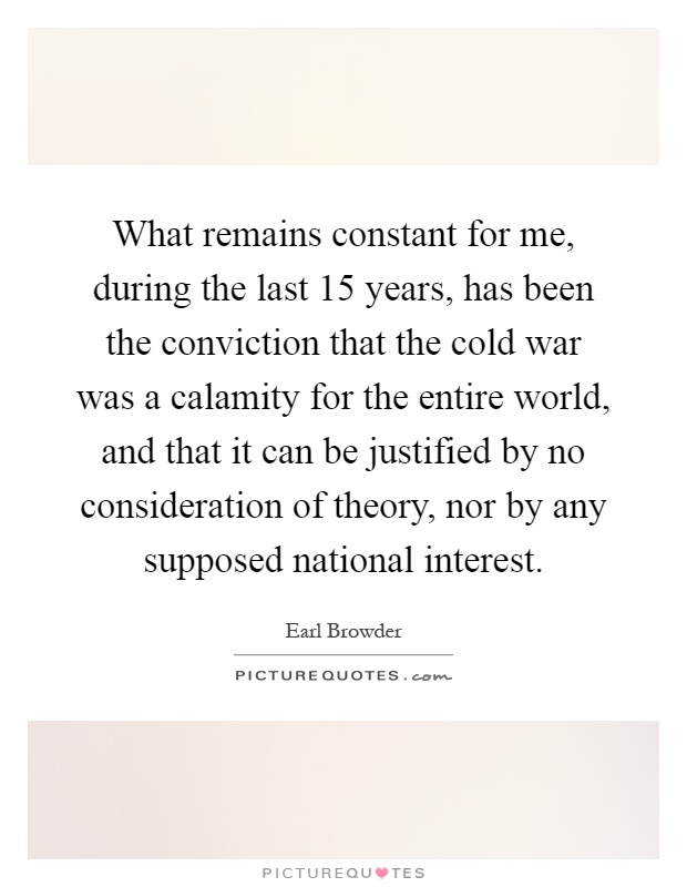 What remains constant for me, during the last 15 years, has been the conviction that the cold war was a calamity for the entire world, and that it can be justified by no consideration of theory, nor by any supposed national interest Picture Quote #1