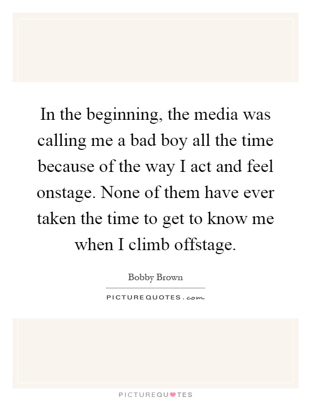 In the beginning, the media was calling me a bad boy all the time because of the way I act and feel onstage. None of them have ever taken the time to get to know me when I climb offstage Picture Quote #1