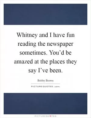 Whitney and I have fun reading the newspaper sometimes. You’d be amazed at the places they say I’ve been Picture Quote #1