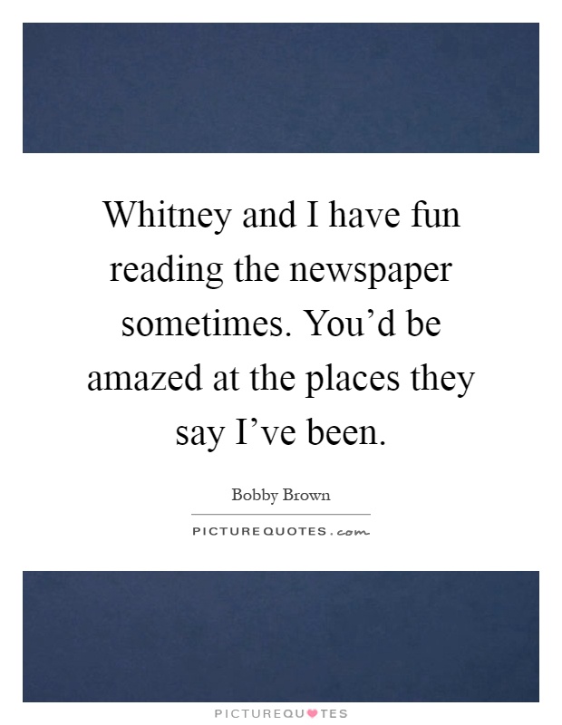 Whitney and I have fun reading the newspaper sometimes. You'd be amazed at the places they say I've been Picture Quote #1