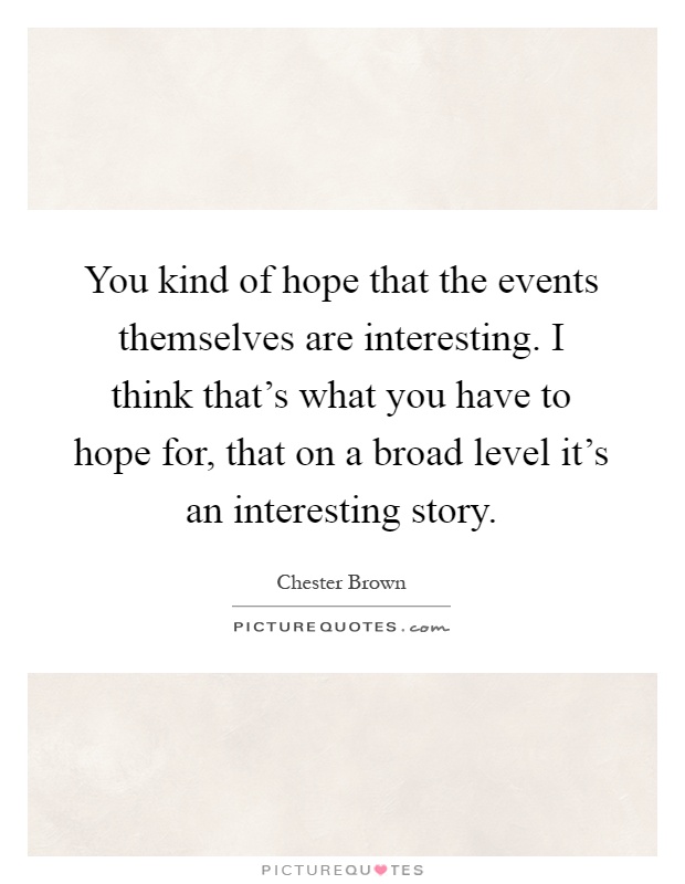 You kind of hope that the events themselves are interesting. I think that's what you have to hope for, that on a broad level it's an interesting story Picture Quote #1