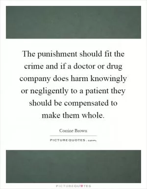 The punishment should fit the crime and if a doctor or drug company does harm knowingly or negligently to a patient they should be compensated to make them whole Picture Quote #1