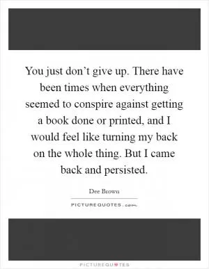 You just don’t give up. There have been times when everything seemed to conspire against getting a book done or printed, and I would feel like turning my back on the whole thing. But I came back and persisted Picture Quote #1