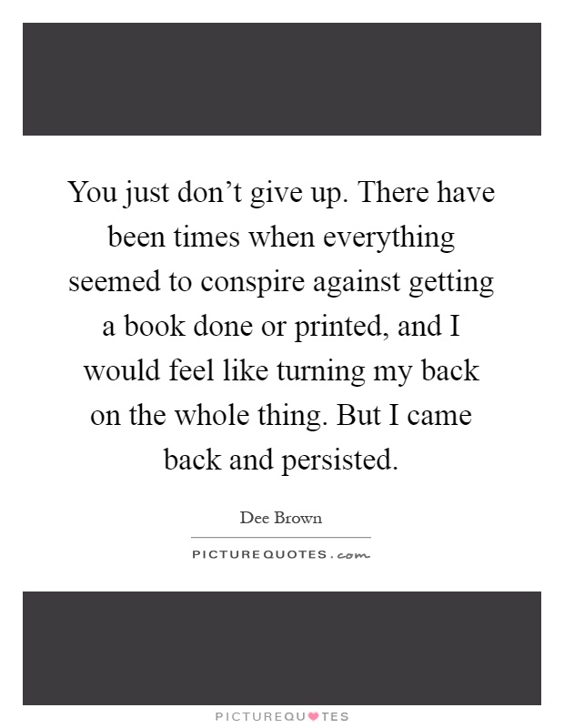 You just don't give up. There have been times when everything seemed to conspire against getting a book done or printed, and I would feel like turning my back on the whole thing. But I came back and persisted Picture Quote #1