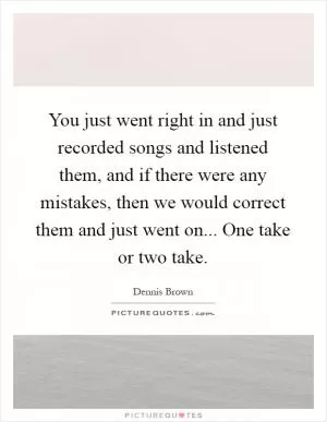 You just went right in and just recorded songs and listened them, and if there were any mistakes, then we would correct them and just went on... One take or two take Picture Quote #1