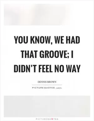You know, we had that groove; I didn’t feel no way Picture Quote #1