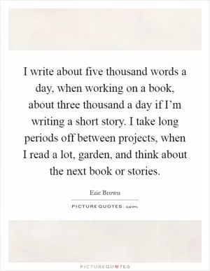 I write about five thousand words a day, when working on a book, about three thousand a day if I’m writing a short story. I take long periods off between projects, when I read a lot, garden, and think about the next book or stories Picture Quote #1