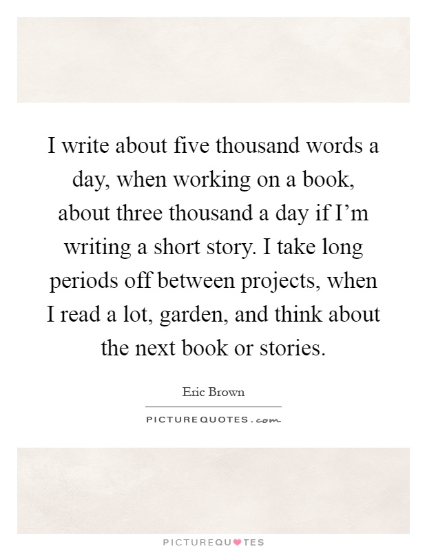 I write about five thousand words a day, when working on a book, about three thousand a day if I'm writing a short story. I take long periods off between projects, when I read a lot, garden, and think about the next book or stories Picture Quote #1
