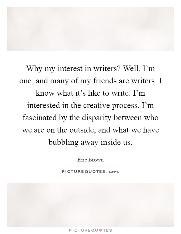 Why my interest in writers? Well, I'm one, and many of my friends are writers. I know what it's like to write. I'm interested in the creative process. I'm fascinated by the disparity between who we are on the outside, and what we have bubbling away inside us Picture Quote #1