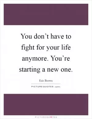 You don’t have to fight for your life anymore. You’re starting a new one Picture Quote #1