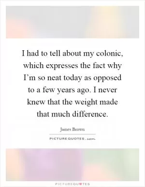 I had to tell about my colonic, which expresses the fact why I’m so neat today as opposed to a few years ago. I never knew that the weight made that much difference Picture Quote #1