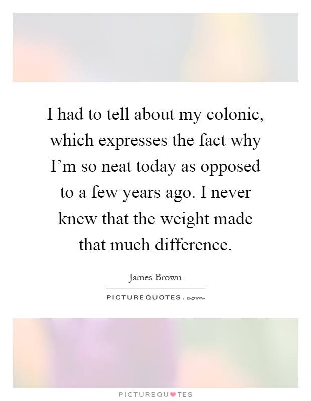 I had to tell about my colonic, which expresses the fact why I'm so neat today as opposed to a few years ago. I never knew that the weight made that much difference Picture Quote #1