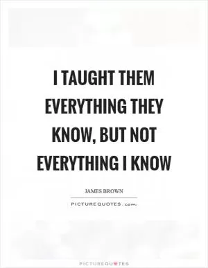 I taught them everything they know, but not everything I know Picture Quote #1